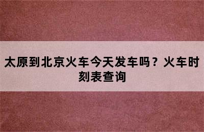 太原到北京火车今天发车吗？火车时刻表查询