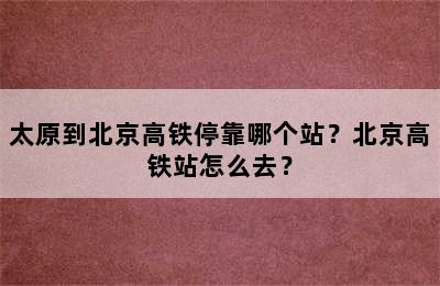 太原到北京高铁停靠哪个站？北京高铁站怎么去？