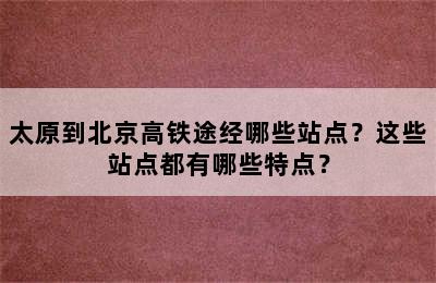 太原到北京高铁途经哪些站点？这些站点都有哪些特点？