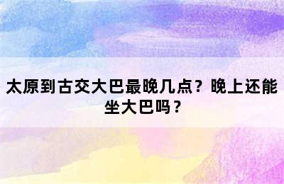 太原到古交大巴最晚几点？晚上还能坐大巴吗？