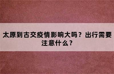 太原到古交疫情影响大吗？出行需要注意什么？