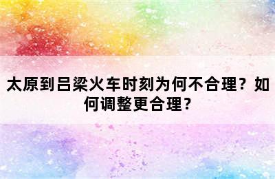 太原到吕梁火车时刻为何不合理？如何调整更合理？