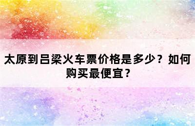 太原到吕梁火车票价格是多少？如何购买最便宜？