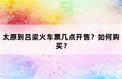 太原到吕梁火车票几点开售？如何购买？