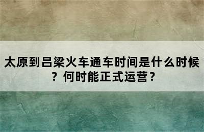 太原到吕梁火车通车时间是什么时候？何时能正式运营？