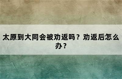太原到大同会被劝返吗？劝返后怎么办？