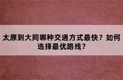 太原到大同哪种交通方式最快？如何选择最优路线？
