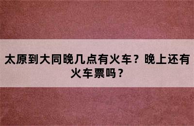 太原到大同晚几点有火车？晚上还有火车票吗？