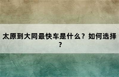 太原到大同最快车是什么？如何选择？