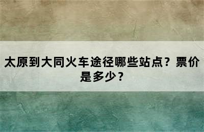太原到大同火车途径哪些站点？票价是多少？