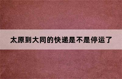 太原到大同的快递是不是停运了