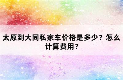 太原到大同私家车价格是多少？怎么计算费用？