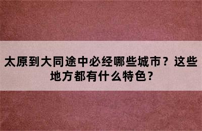 太原到大同途中必经哪些城市？这些地方都有什么特色？