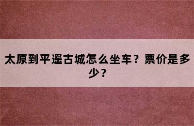 太原到平遥古城怎么坐车？票价是多少？