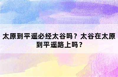 太原到平遥必经太谷吗？太谷在太原到平遥路上吗？