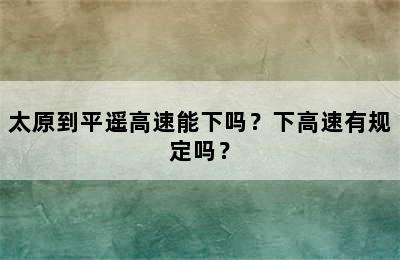 太原到平遥高速能下吗？下高速有规定吗？