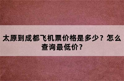 太原到成都飞机票价格是多少？怎么查询最低价？