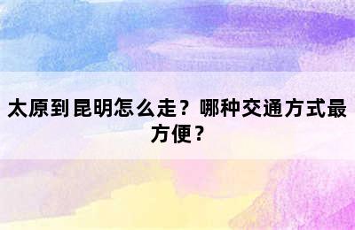 太原到昆明怎么走？哪种交通方式最方便？