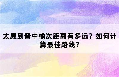 太原到晋中榆次距离有多远？如何计算最佳路线？
