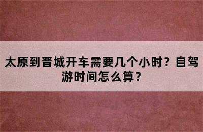 太原到晋城开车需要几个小时？自驾游时间怎么算？