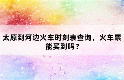 太原到河边火车时刻表查询，火车票能买到吗？