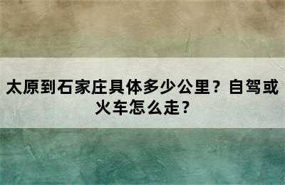 太原到石家庄具体多少公里？自驾或火车怎么走？