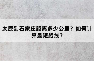 太原到石家庄距离多少公里？如何计算最短路线？