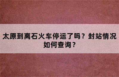太原到离石火车停运了吗？封站情况如何查询？