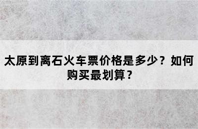 太原到离石火车票价格是多少？如何购买最划算？