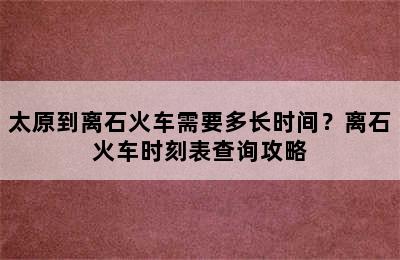 太原到离石火车需要多长时间？离石火车时刻表查询攻略