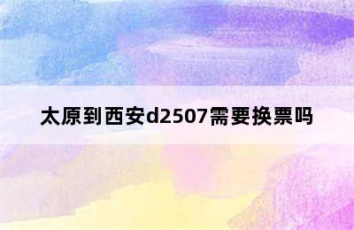 太原到西安d2507需要换票吗