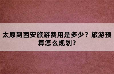 太原到西安旅游费用是多少？旅游预算怎么规划？