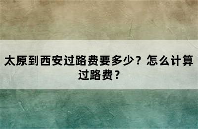 太原到西安过路费要多少？怎么计算过路费？