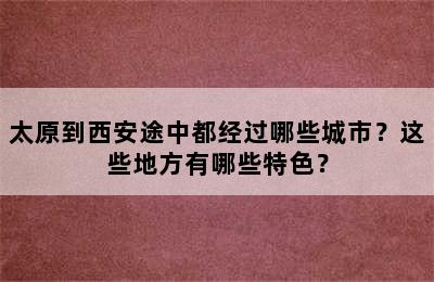 太原到西安途中都经过哪些城市？这些地方有哪些特色？