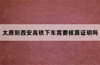 太原到西安高铁下车需要核算证明吗