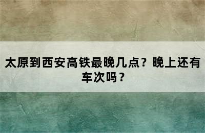 太原到西安高铁最晚几点？晚上还有车次吗？