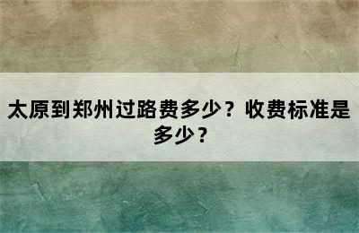 太原到郑州过路费多少？收费标准是多少？
