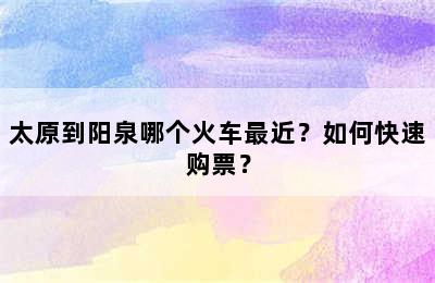 太原到阳泉哪个火车最近？如何快速购票？