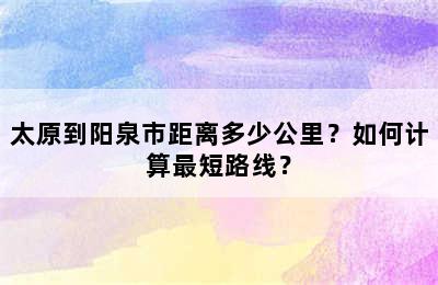 太原到阳泉市距离多少公里？如何计算最短路线？