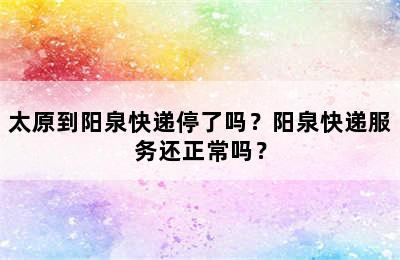 太原到阳泉快递停了吗？阳泉快递服务还正常吗？