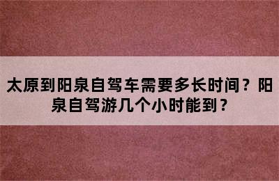 太原到阳泉自驾车需要多长时间？阳泉自驾游几个小时能到？