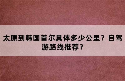 太原到韩国首尔具体多少公里？自驾游路线推荐？
