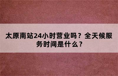 太原南站24小时营业吗？全天候服务时间是什么？