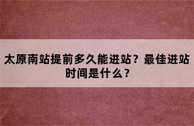 太原南站提前多久能进站？最佳进站时间是什么？