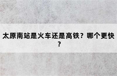 太原南站是火车还是高铁？哪个更快？