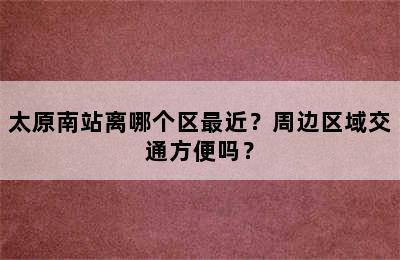 太原南站离哪个区最近？周边区域交通方便吗？