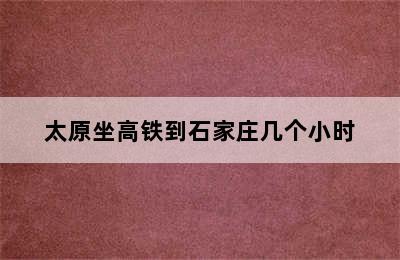 太原坐高铁到石家庄几个小时