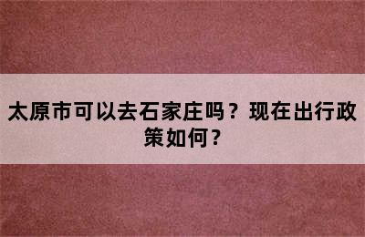 太原市可以去石家庄吗？现在出行政策如何？