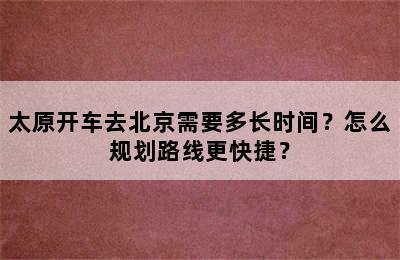 太原开车去北京需要多长时间？怎么规划路线更快捷？