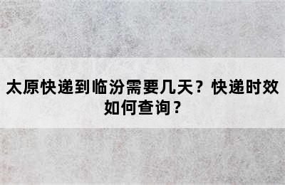 太原快递到临汾需要几天？快递时效如何查询？